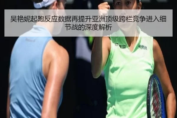 吴艳妮起跑反应数据再提升亚洲顶级跨栏竞争进入细节战的深度解析